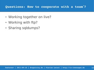 Questions: How to cooperate with a team*?

●   Working together on live?
●   Working with ftp?
●   Sharing sqldumps?




features+ | 2011­09­18 | drupalcity.de | Florian Latzel | http://is­loesungen.de     14
 