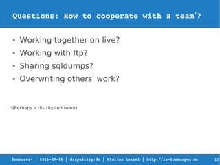 Questions: How to cooperate with a team*?

 ●   Working together on live?
 ●   Working with ftp?
 ●   Sharing sqldumps?
 ●   Overwriting others' work?


*(Perhaps a distributed team)




features+ | 2011­09­18 | drupalcity.de | Florian Latzel | http://is­loesungen.de     15
 