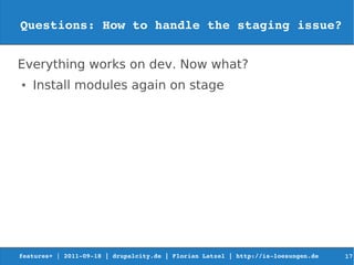 Questions: How to handle the staging issue?


Everything works on dev. Now what?
●   Install modules again on stage




features+ | 2011­09­18 | drupalcity.de | Florian Latzel | http://is­loesungen.de     17
 