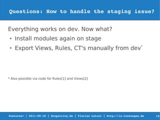 Questions: How to handle the staging issue?


Everything works on dev. Now what?
 ●   Install modules again on stage
 ●
     Export Views, Rules, CT's manually from dev*




* Also possible via code for Rules[1] and Views[2]




features+ | 2011­09­18 | drupalcity.de | Florian Latzel | http://is­loesungen.de     18
 