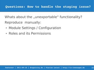 Questions: How to handle the staging issue?


Whats about the „unexportable“ functionality?
Reproduce manually:
●   Module Settings / Configuration
●   Roles and its Permissions




features+ | 2011­09­18 | drupalcity.de | Florian Latzel | http://is­loesungen.de     23
 