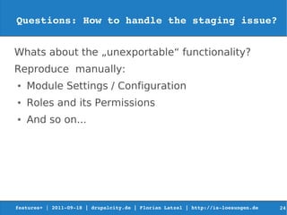 Questions: How to handle the staging issue?


Whats about the „unexportable“ functionality?
Reproduce manually:
●   Module Settings / Configuration
●   Roles and its Permissions
●   And so on...




features+ | 2011­09­18 | drupalcity.de | Florian Latzel | http://is­loesungen.de     24
 