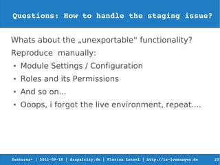 Questions: How to handle the staging issue?


Whats about the „unexportable“ functionality?
Reproduce manually:
●   Module Settings / Configuration
●   Roles and its Permissions
●   And so on...
●   Ooops, i forgot the live environment, repeat....




features+ | 2011­09­18 | drupalcity.de | Florian Latzel | http://is­loesungen.de     25
 