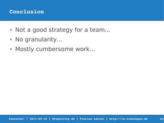 Conclusion

●   Not a good strategy for a team...
●   No granularity...
●   Mostly cumbersome work...




features+ | 2011­09­18 | drupalcity.de | Florian Latzel | http://is­loesungen.de     29
 
