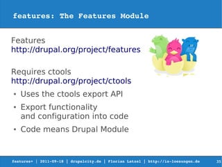 features: The Features Module


Features
http://drupal.org/project/features

Requires ctools
http://drupal.org/project/ctools
●   Uses the ctools export API
●   Export functionality
    and configuration into code
●   Code means Drupal Module


features+ | 2011­09­18 | drupalcity.de | Florian Latzel | http://is­loesungen.de     35
 