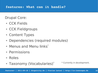 features: What can it handle?


Drupal Core:
●   CCK Fields
●   CCK Fieldgroups
●   Content Types
●   Dependencies (required modules)
●
    Menus and Menu links*
●   Permissions
●   Roles
●
    Taxonomy (Vocabularies)*                          * Currently in development.


features+ | 2011­09­18 | drupalcity.de | Florian Latzel | http://is­loesungen.de     36
 
