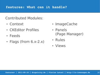 features: What can it handle?


Contributed Modules:
 ●   Context                                ●   ImageCache
 ●   CKEditor Profiles                      ●   Panels
                                                (Page Manager)
 ●   Feeds
                                            ●   Rules
 ●   Flags (from 6.x-2.x)
                                            ●   Views




features+ | 2011­09­18 | drupalcity.de | Florian Latzel | http://is­loesungen.de     37
 