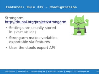 features: Rule #35 ­ Configuration


Strongarm
http://drupal.org/project/strongarm
●   Settings are usually stored
    in {variables}
●   Strongarm makes variables
    exportable via features
●   Uses the ctools export API




features+ | 2011­09­18 | drupalcity.de | Florian Latzel | http://is­loesungen.de     40
 