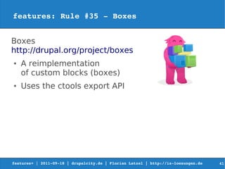 features: Rule #35 ­ Boxes


Boxes
http://drupal.org/project/boxes
●   A reimplementation
    of custom blocks (boxes)
●   Uses the ctools export API




features+ | 2011­09­18 | drupalcity.de | Florian Latzel | http://is­loesungen.de     41
 