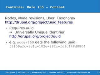 features: Rule #35 ­ Content


Nodes, Node revisions, User, Taxonomy
http://drupal.org/project/uuid_features
●   Requires uuid
    → Universally Unique Identifier
    http://drupal.org/project/uuid
●   e.g. node/259 gets the following uuid:
    f3159efc-3e1c-102e-882c-fd9c148d8804




features+ | 2011­09­18 | drupalcity.de | Florian Latzel | http://is­loesungen.de     43
 