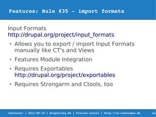 Features: Rule #35 ­ import formats 


Input Formats
http://drupal.org/project/input_formats
●   Allows you to export / import Input Formats
    manually like CT's and Views
●   Features Module Integration
●   Requires Exportables
    http://drupal.org/project/exportables
●   Requires Strongarm and Ctools, too




features+ | 2011­09­18 | drupalcity.de | Florian Latzel | http://is­loesungen.de     44
 