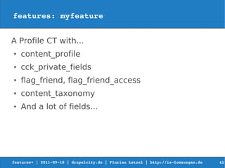 features: myfeature


A Profile CT with...
●   content_profile
●   cck_private_fields
●   flag_friend, flag_friend_access
●   content_taxonomy
●   And a lot of fields...




features+ | 2011­09­18 | drupalcity.de | Florian Latzel | http://is­loesungen.de     45
 