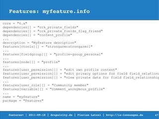 Features: myfeature.info

core = "6.x"
dependencies[] = "cck_private_fields"
dependencies[] = "cck_private_fields_flag_friend"
dependencies[] = "content_profile"
...
description = "Myfeature desciption"
features[ctools][] = "strongarm:strongarm:1"
...
features[fieldgroup][] = "profile-group_personal"
...
features[node][] = "profile"
...
features[user_permission][] = "edit own profile content"
features[user_permission][] = "edit privacy options for field field_relations
features[user_permission][] = "view private data for field field_relationship
...
features[user_role][] = "Community member"
features[variable][] = "comment_anonymous_profile"
...
name = "myfeature"
package = "Features"



  features+ | 2011­09­18 | drupalcity.de | Florian Latzel | http://is­loesungen.de     47
 