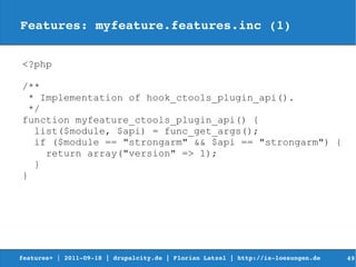 Features: myfeature.features.inc (1)


<?php

/**
  * Implementation of hook_ctools_plugin_api().
  */
function myfeature_ctools_plugin_api() {
   list($module, $api) = func_get_args();
   if ($module == "strongarm" && $api == "strongarm") {
     return array("version" => 1);
   }
}




features+ | 2011­09­18 | drupalcity.de | Florian Latzel | http://is­loesungen.de     49
 