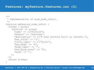 Features: myfeature.features.inc (2)

/**
  * Implementation of hook_node_info().
  */
function myfeature_node_info() {
   $items = array(
     'profile' => array(
       'name' => t('Profile'),
       'module' => 'features',
       'description' => t('A user profile built as content.'),
       'has_title' => '1',
       'title_label' => t('Title'),
       'has_body' => '0',
       'body_label' => '',
       'min_word_count' => '0',
       'help' => '',
     ),
   );
   return $items;
}

features+ | 2011­09­18 | drupalcity.de | Florian Latzel | http://is­loesungen.de     50
 