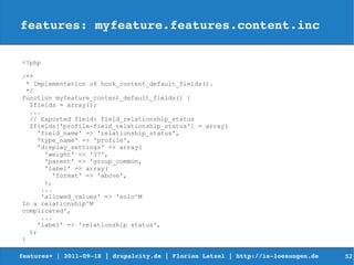 features: myfeature.features.content.inc

<?php

/**
  * Implementation of hook_content_default_fields().
  */
function myfeature_content_default_fields() {
   $fields = array();
   ...
   // Exported field: field_relationship_status
   $fields['profile-field_relationship_status'] = array(
     'field_name' => 'relationship_status',
     'type_name' => 'profile',
     'display_settings' => array(
        'weight' => '37',
        'parent' => 'group_common,
        'label' => array(
          'format' => 'above',
        ),
       ...
       'allowed_values' => 'solo^M
In a relationship^M
complicated',
       ...
      'label' => 'relationship status',
   );
}

features+ | 2011­09­18 | drupalcity.de | Florian Latzel | http://is­loesungen.de     52
 