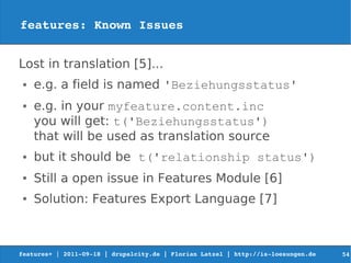 features: Known Issues


Lost in translation [5]...
 ●   e.g. a field is named 'Beziehungsstatus'
 ●   e.g. in your myfeature.content.inc
     you will get: t('Beziehungsstatus')
     that will be used as translation source
 ●   but it should be t('relationship status')
 ●   Still a open issue in Features Module [6]
 ●   Solution: Features Export Language [7]



features+ | 2011­09­18 | drupalcity.de | Florian Latzel | http://is­loesungen.de     54
 