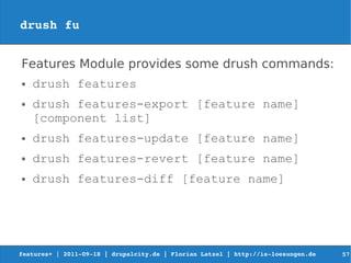 drush fu


Features Module provides some drush commands:
●   drush features
●   drush features-export [feature name]
    [component list]
●   drush features-update [feature name]
●   drush features-revert [feature name]
●   drush features-diff [feature name]




features+ | 2011­09­18 | drupalcity.de | Florian Latzel | http://is­loesungen.de     57
 