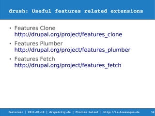 drush: Useful features related extensions

●   Features Clone
    http://drupal.org/project/features_clone
●   Features Plumber
    http://drupal.org/project/features_plumber
●   Features Fetch
    http://drupal.org/project/features_fetch




features+ | 2011­09­18 | drupalcity.de | Florian Latzel | http://is­loesungen.de     58
 