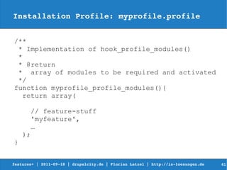 Installation Profile: myprofile.profile


/**
 * Implementation of hook_profile_modules()
 *
 * @return
 * array of modules to be required and activated
 */
function myprofile_profile_modules(){
   return array(

      // feature-stuff
      'myfeature',
       …
    );
}


features+ | 2011­09­18 | drupalcity.de | Florian Latzel | http://is­loesungen.de     61
 