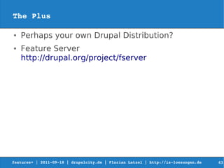 The Plus

●   Perhaps your own Drupal Distribution?
●   Feature Server
    http://drupal.org/project/fserver




features+ | 2011­09­18 | drupalcity.de | Florian Latzel | http://is­loesungen.de     63
 