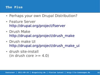 The Plus

●   Perhaps your own Drupal Distribution?
●   Feature Server
    http://drupal.org/project/fserver
●   Drush Make
    http://drupal.org/project/drush_make
●   Drush make UI
    http://drupal.org/project/drush_make_ui
●   drush site-install
    (in drush core >= 4.0)



features+ | 2011­09­18 | drupalcity.de | Florian Latzel | http://is­loesungen.de     66
 