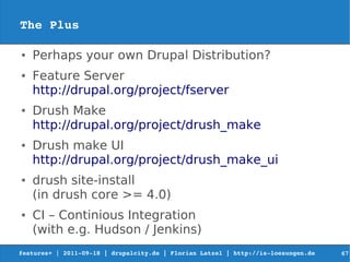 The Plus

●   Perhaps your own Drupal Distribution?
●   Feature Server
    http://drupal.org/project/fserver
●   Drush Make
    http://drupal.org/project/drush_make
●   Drush make UI
    http://drupal.org/project/drush_make_ui
●   drush site-install
    (in drush core >= 4.0)
●   CI – Continious Integration
    (with e.g. Hudson / Jenkins)
features+ | 2011­09­18 | drupalcity.de | Florian Latzel | http://is­loesungen.de     67
 