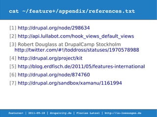 cat ~/feature+/appendix/references.txt


[1] http://drupal.org/node/298634
[2] http://api.lullabot.com/hook_views_default_views
[3] Robert Douglass at DrupalCamp Stockholm
  http://twitter.com/#!/toddross/statuses/1970578988
[4] http://drupal.org/project/kit
[5] http://blog.erdfisch.de/2011/05/features-international
[6] http://drupal.org/node/874760
[7] http://drupal.org/sandbox/xamanu/1161994




features+ | 2011­09­18 | drupalcity.de | Florian Latzel | http://is­loesungen.de  
 