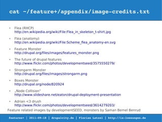cat ~/feature+/appendix/image­credits.txt

●   Flea (RHCP)
    http://en.wikipedia.org/wiki/File:Flea_in_skeleton_t-shirt.jpg
●   Flea (anatomy)
    http://en.wikipedia.org/wiki/File:Scheme_flea_anatomy-en.svg
●   Feature Monster
    http://drupal.org/files/images/features_monster.png
●   The future of drupal features
    http://www.flickr.com/photos/developmentseed/3575550279/
●   Strongarm Monster
    http://drupal.org/files/images/strongarm.png
●   Boxes Monster
    http://drupal.org/node/820924
●   „Node Collision“
    http://www.slideshare.net/eaton/drupal-deployment-presentation
●   Adrian <3 drush
    http://www.flickr.com/photos/developmentseed/3614279203/
Feature related images by developmentSEED, monsters by Saman Bemel Benrud

features+ | 2011­09­18 | drupalcity.de | Florian Latzel | http://is­loesungen.de  
 