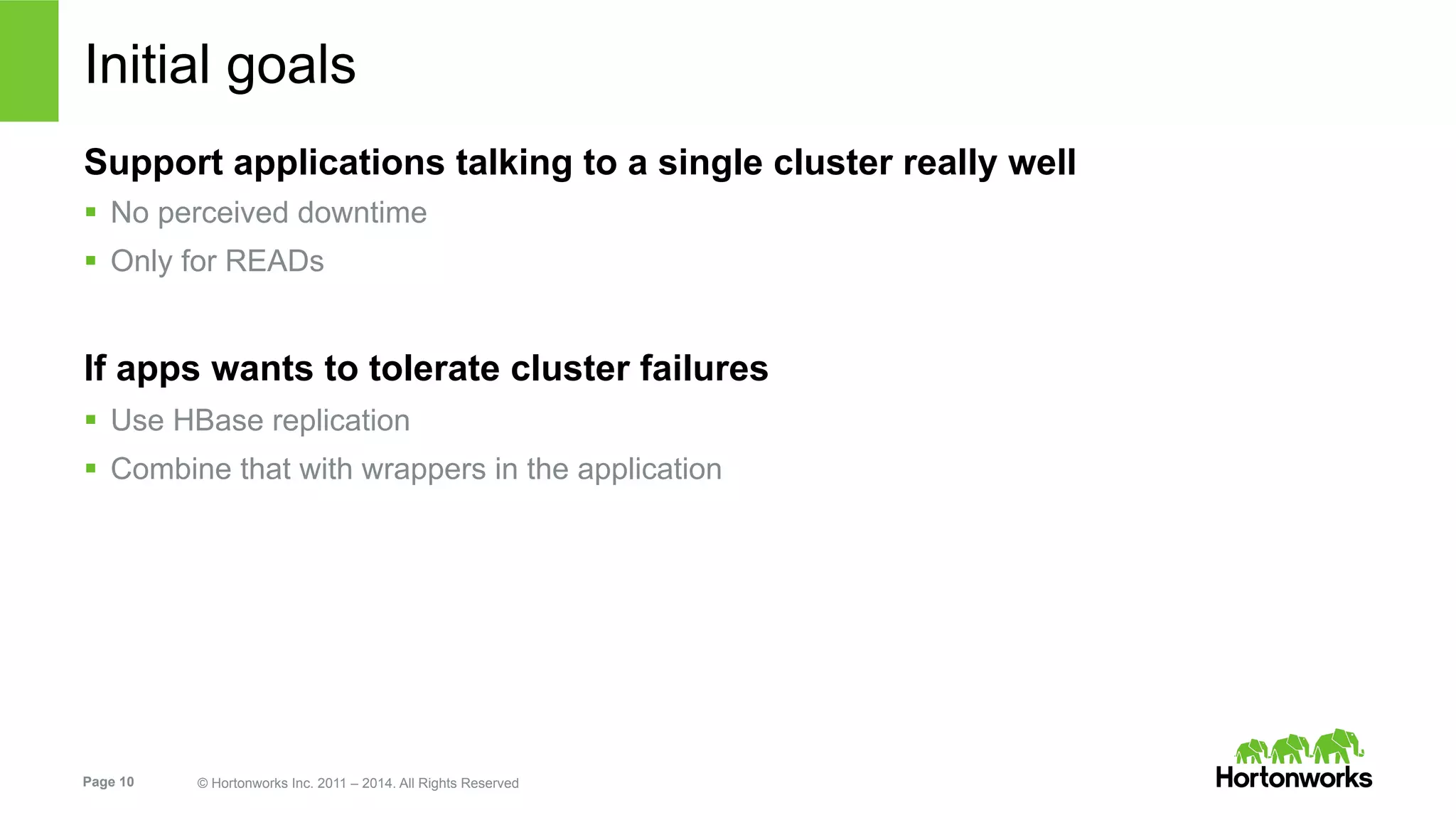 Page 10 © Hortonworks Inc. 2011 – 2014. All Rights Reserved
Initial goals
Support applications talking to a single cluster really well
§  No perceived downtime
§  Only for READs
If apps wants to tolerate cluster failures
§  Use HBase replication
§  Combine that with wrappers in the application
 