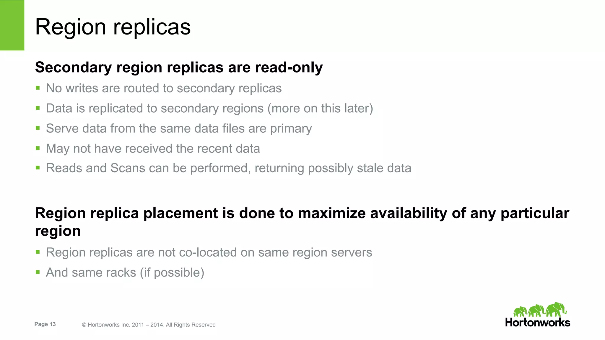 Page 13 © Hortonworks Inc. 2011 – 2014. All Rights Reserved
Region replicas
Secondary region replicas are read-only
§  No writes are routed to secondary replicas
§  Data is replicated to secondary regions (more on this later)
§  Serve data from the same data files are primary
§  May not have received the recent data
§  Reads and Scans can be performed, returning possibly stale data
Region replica placement is done to maximize availability of any particular
region
§  Region replicas are not co-located on same region servers
§  And same racks (if possible)
 