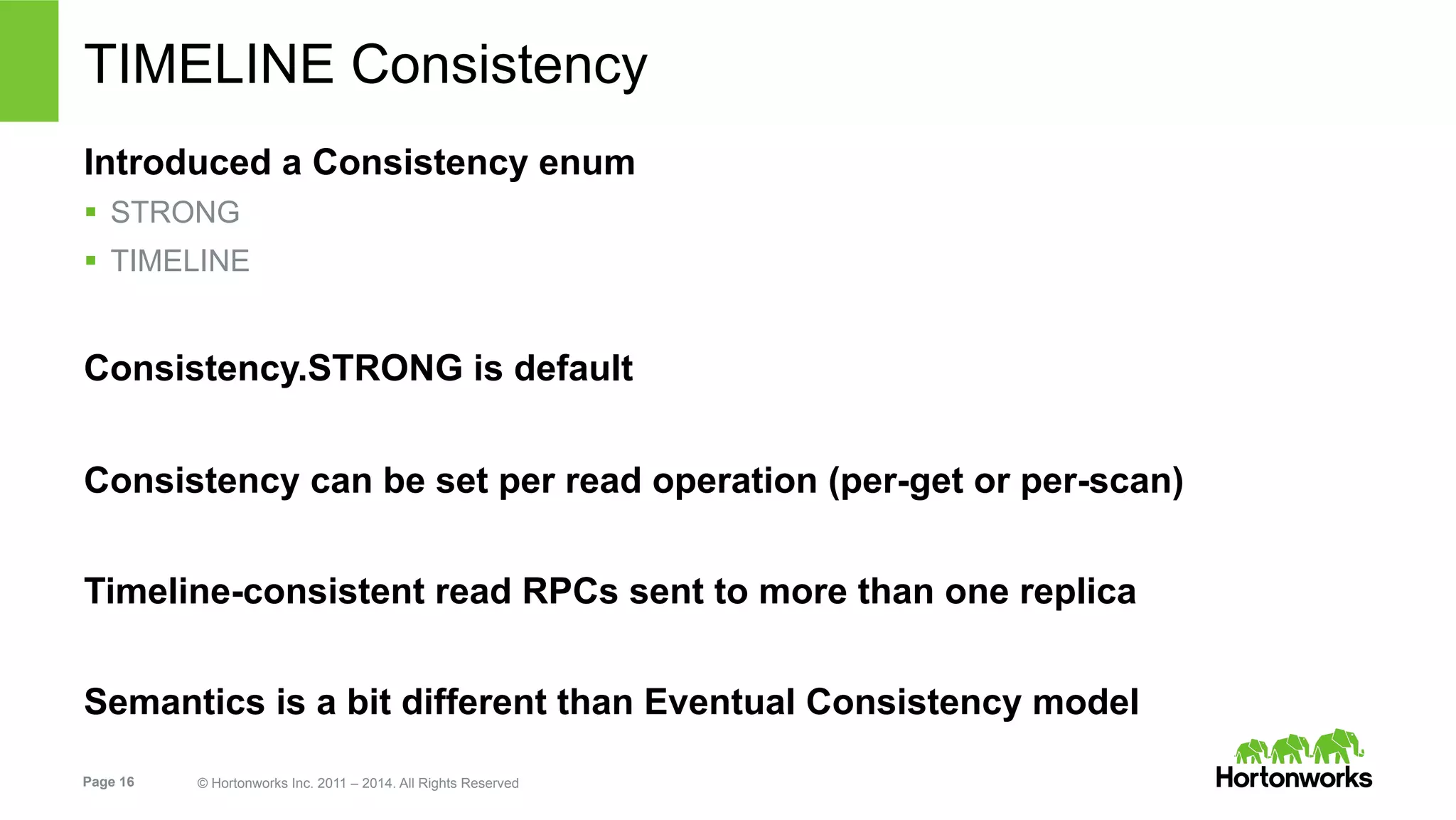 Page 16 © Hortonworks Inc. 2011 – 2014. All Rights Reserved
TIMELINE Consistency
Introduced a Consistency enum
§  STRONG
§  TIMELINE
Consistency.STRONG is default
Consistency can be set per read operation (per-get or per-scan)
Timeline-consistent read RPCs sent to more than one replica
Semantics is a bit different than Eventual Consistency model
 