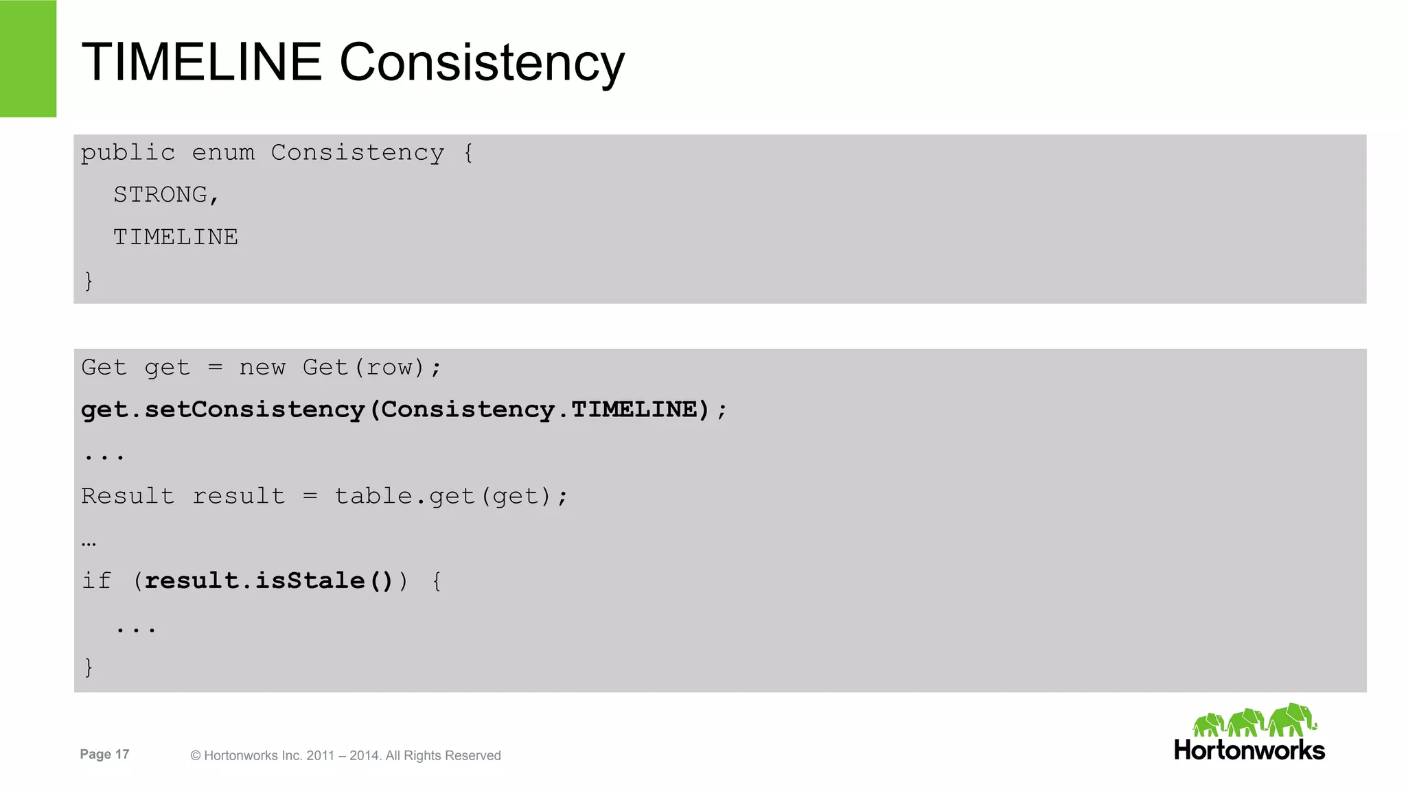 Page 17 © Hortonworks Inc. 2011 – 2014. All Rights Reserved
TIMELINE Consistency
public enum Consistency {
STRONG,
TIMELINE
}
Get get = new Get(row);
get.setConsistency(Consistency.TIMELINE);
...
Result result = table.get(get);
…
if (result.isStale()) {
...
}
 