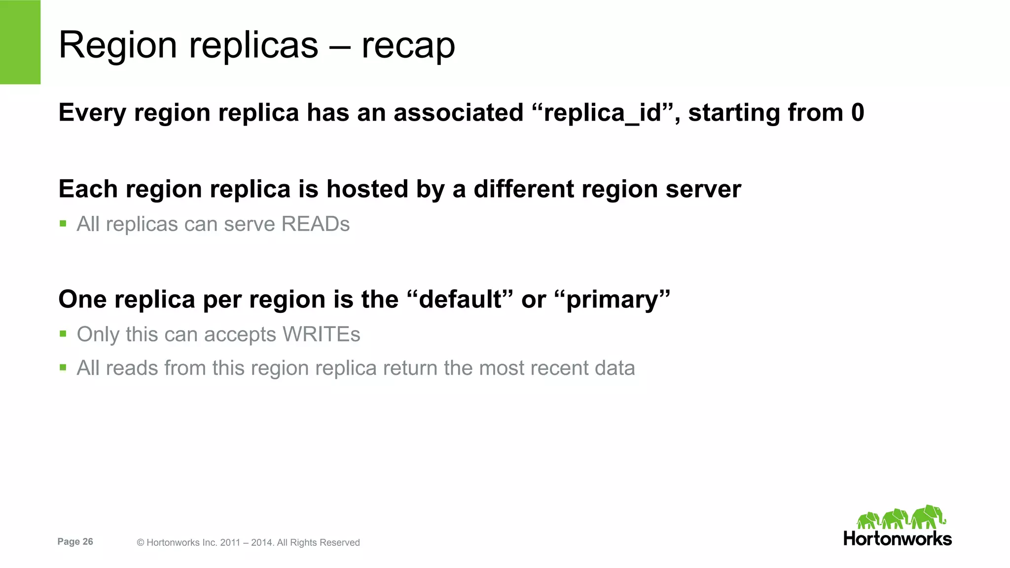 Page 26 © Hortonworks Inc. 2011 – 2014. All Rights Reserved
Region replicas – recap
Every region replica has an associated “replica_id”, starting from 0
Each region replica is hosted by a different region server
§  All replicas can serve READs
One replica per region is the “default” or “primary”
§  Only this can accepts WRITEs
§  All reads from this region replica return the most recent data
 
