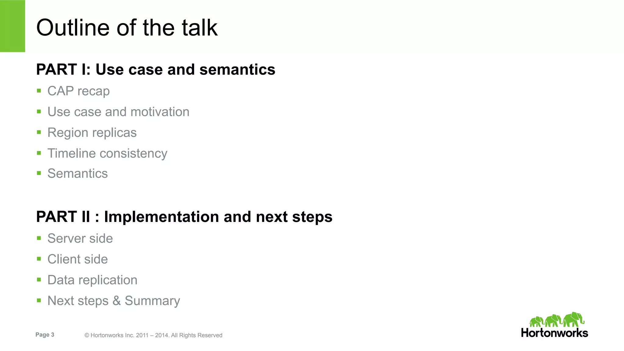 Page 3 © Hortonworks Inc. 2011 – 2014. All Rights Reserved
Outline of the talk
PART I: Use case and semantics
§  CAP recap
§  Use case and motivation
§  Region replicas
§  Timeline consistency
§  Semantics
PART II : Implementation and next steps
§  Server side
§  Client side
§  Data replication
§  Next steps & Summary
 