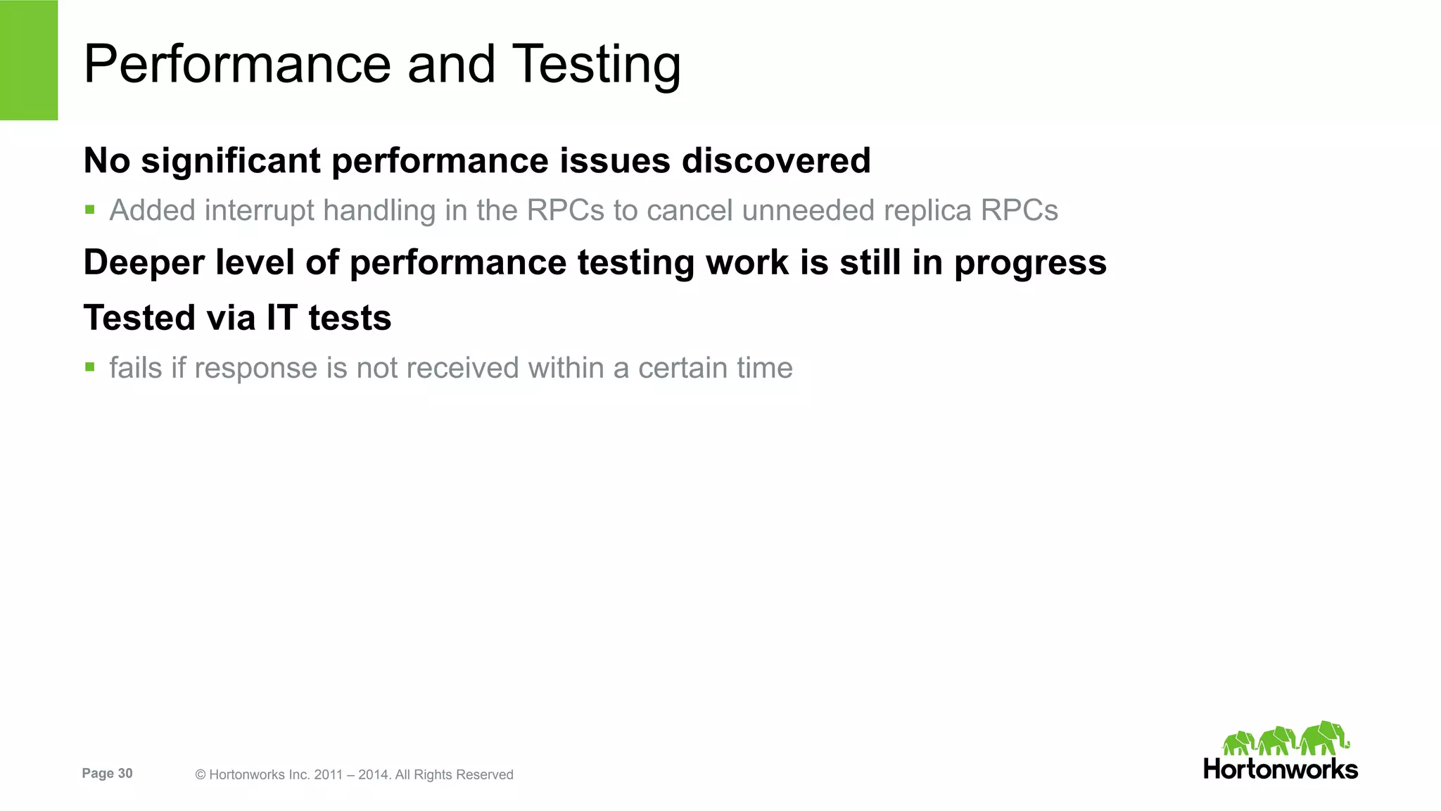 Page 30 © Hortonworks Inc. 2011 – 2014. All Rights Reserved
Performance and Testing
No significant performance issues discovered
§  Added interrupt handling in the RPCs to cancel unneeded replica RPCs
Deeper level of performance testing work is still in progress
Tested via IT tests
§  fails if response is not received within a certain time
 