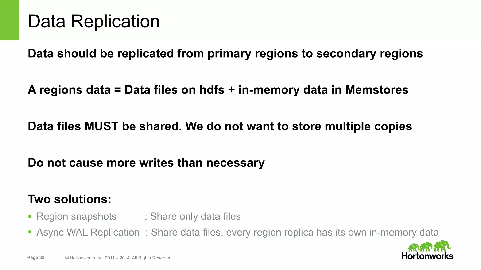 Page 32 © Hortonworks Inc. 2011 – 2014. All Rights Reserved
Data Replication
Data should be replicated from primary regions to secondary regions
A regions data = Data files on hdfs + in-memory data in Memstores
Data files MUST be shared. We do not want to store multiple copies
Do not cause more writes than necessary
Two solutions:
§  Region snapshots : Share only data files
§  Async WAL Replication : Share data files, every region replica has its own in-memory data
 