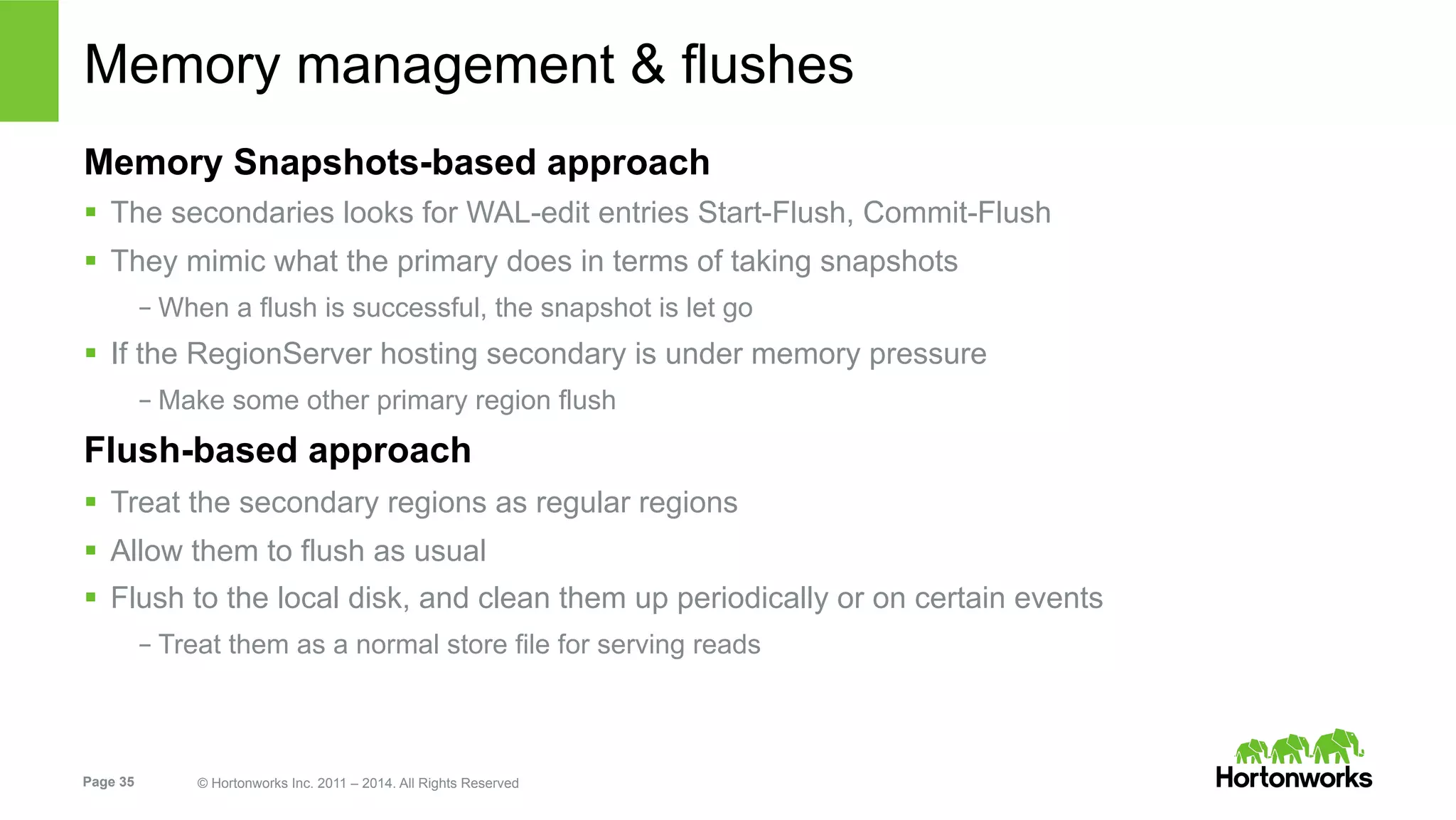 Page 35 © Hortonworks Inc. 2011 – 2014. All Rights Reserved
Memory management & flushes
Memory Snapshots-based approach
§  The secondaries looks for WAL-edit entries Start-Flush, Commit-Flush
§  They mimic what the primary does in terms of taking snapshots
– When a flush is successful, the snapshot is let go
§  If the RegionServer hosting secondary is under memory pressure
– Make some other primary region flush
Flush-based approach
§  Treat the secondary regions as regular regions
§  Allow them to flush as usual
§  Flush to the local disk, and clean them up periodically or on certain events
– Treat them as a normal store file for serving reads
 