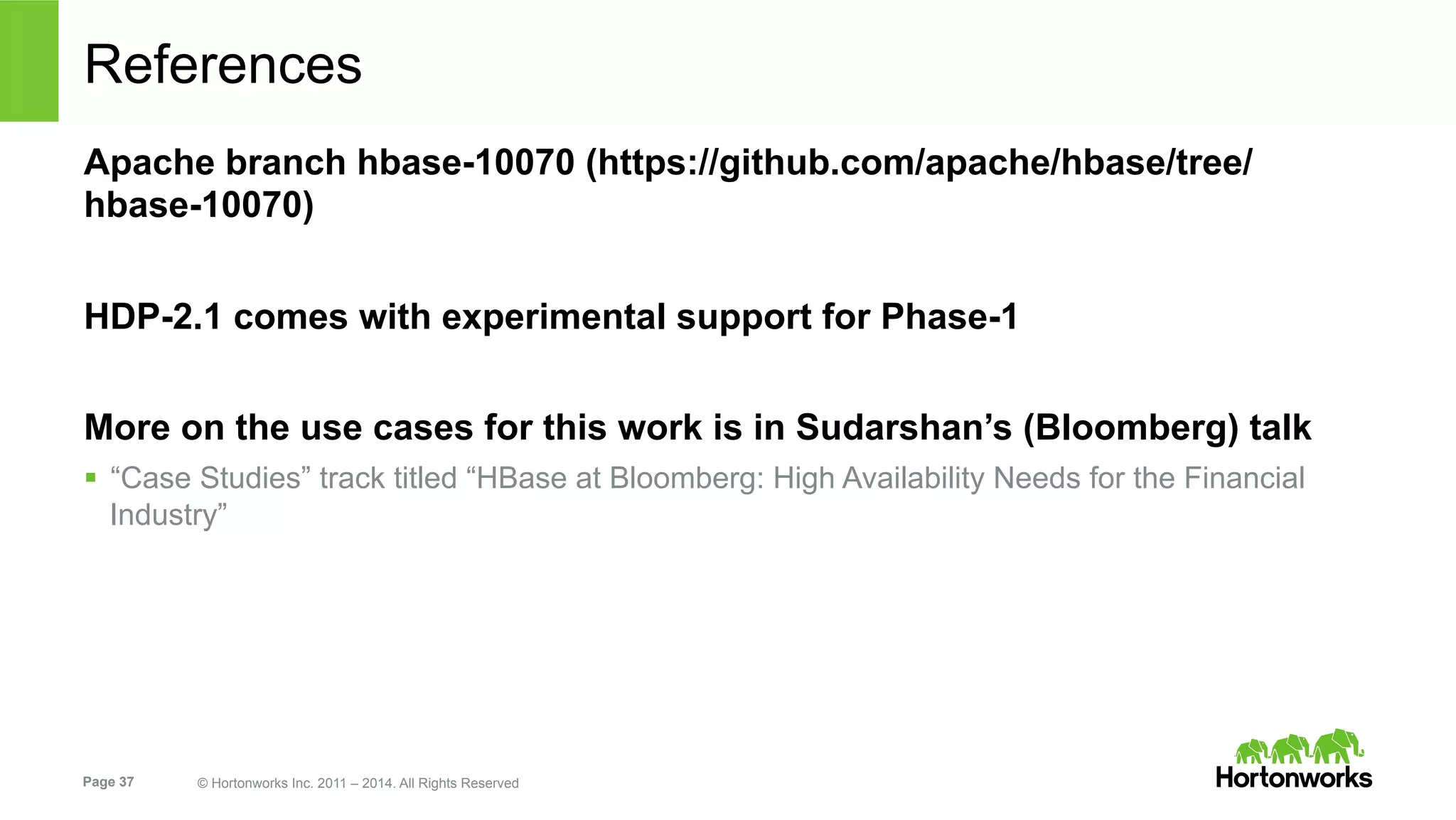 Page 37 © Hortonworks Inc. 2011 – 2014. All Rights Reserved
References
Apache branch hbase-10070 (https://github.com/apache/hbase/tree/
hbase-10070)
HDP-2.1 comes with experimental support for Phase-1
More on the use cases for this work is in Sudarshan’s (Bloomberg) talk
§  “Case Studies” track titled “HBase at Bloomberg: High Availability Needs for the Financial
Industry”
 