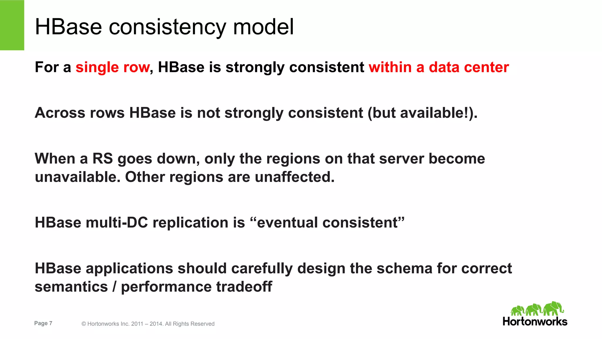 Page 7 © Hortonworks Inc. 2011 – 2014. All Rights Reserved
HBase consistency model
For a single row, HBase is strongly consistent within a data center
Across rows HBase is not strongly consistent (but available!).
When a RS goes down, only the regions on that server become
unavailable. Other regions are unaffected.
HBase multi-DC replication is “eventual consistent”
HBase applications should carefully design the schema for correct
semantics / performance tradeoff
 