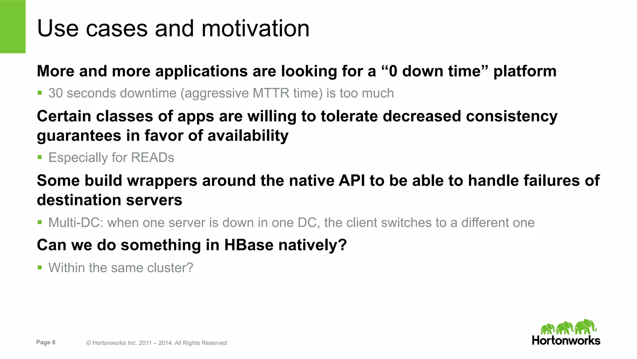 Page 8 © Hortonworks Inc. 2011 – 2014. All Rights Reserved
Use cases and motivation
More and more applications are looking for a “0 down time” platform
§  30 seconds downtime (aggressive MTTR time) is too much
Certain classes of apps are willing to tolerate decreased consistency
guarantees in favor of availability
§  Especially for READs
Some build wrappers around the native API to be able to handle failures of
destination servers
§  Multi-DC: when one server is down in one DC, the client switches to a different one
Can we do something in HBase natively?
§  Within the same cluster?
 