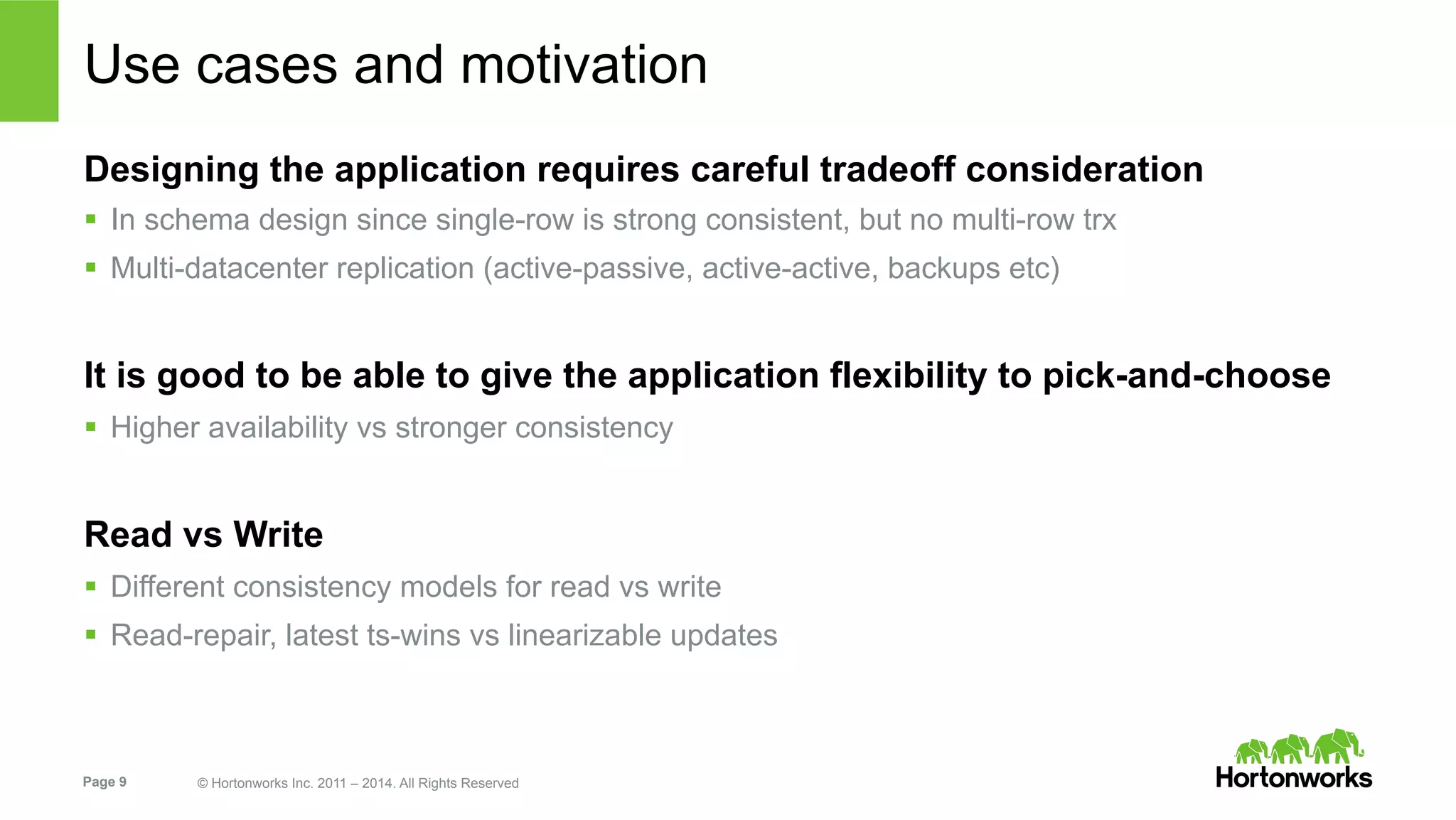 Page 9 © Hortonworks Inc. 2011 – 2014. All Rights Reserved
Use cases and motivation
Designing the application requires careful tradeoff consideration
§  In schema design since single-row is strong consistent, but no multi-row trx
§  Multi-datacenter replication (active-passive, active-active, backups etc)
It is good to be able to give the application flexibility to pick-and-choose
§  Higher availability vs stronger consistency
Read vs Write
§  Different consistency models for read vs write
§  Read-repair, latest ts-wins vs linearizable updates
 
