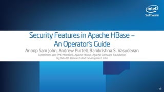 Security Features in Apache HBase –
An Operator’s Guide
Anoop Sam John, Andrew Purtell, Ramkrishna S. Vasudevan
Committers and PMC Members, Apache HBase, Apache Software Foundation
Big Data US Research And Development, Intel
v5
 
