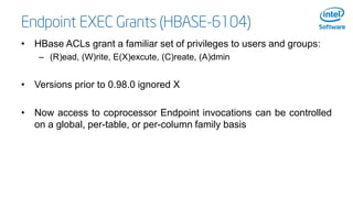 Endpoint EXEC Grants (HBASE-6104)
• HBase ACLs grant a familiar set of privileges to users and groups:
– (R)ead, (W)rite, ...
