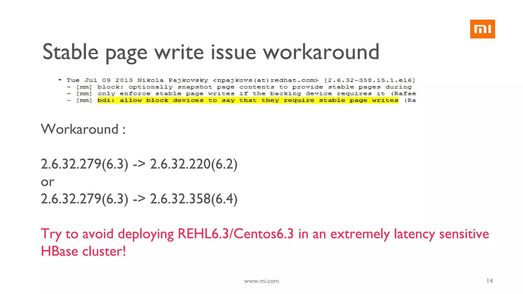 14
Workaround :
2.6.32.279(6.3) -> 2.6.32.220(6.2)
or
2.6.32.279(6.3) -> 2.6.32.358(6.4)
Try to avoid deploying REHL6.3/Centos6.3 in an extremely latency sensitive
HBase cluster!
www.mi.com
Stable page write issue workaround
 