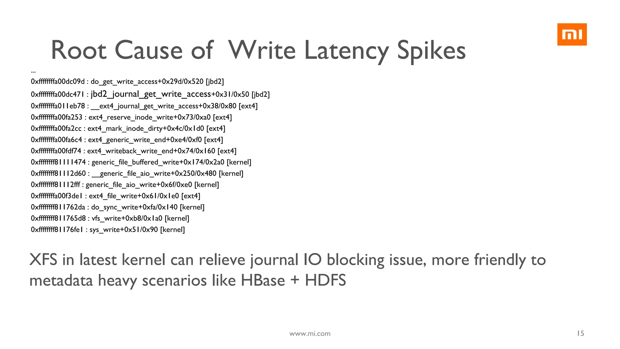 15
...
0xffffffffa00dc09d : do_get_write_access+0x29d/0x520 [jbd2]
0xffffffffa00dc471 : jbd2_journal_get_write_access+0x31/0x50 [jbd2]
0xffffffffa011eb78 : __ext4_journal_get_write_access+0x38/0x80 [ext4]
0xffffffffa00fa253 : ext4_reserve_inode_write+0x73/0xa0 [ext4]
0xffffffffa00fa2cc : ext4_mark_inode_dirty+0x4c/0x1d0 [ext4]
0xffffffffa00fa6c4 : ext4_generic_write_end+0xe4/0xf0 [ext4]
0xffffffffa00fdf74 : ext4_writeback_write_end+0x74/0x160 [ext4]
0xffffffff81111474 : generic_file_buffered_write+0x174/0x2a0 [kernel]
0xffffffff81112d60 : __generic_file_aio_write+0x250/0x480 [kernel]
0xffffffff81112fff : generic_file_aio_write+0x6f/0xe0 [kernel]
0xffffffffa00f3de1 : ext4_file_write+0x61/0x1e0 [ext4]
0xffffffff811762da : do_sync_write+0xfa/0x140 [kernel]
0xffffffff811765d8 : vfs_write+0xb8/0x1a0 [kernel]
0xffffffff81176fe1 : sys_write+0x51/0x90 [kernel]
XFS in latest kernel can relieve journal IO blocking issue, more friendly to
metadata heavy scenarios like HBase + HDFS
www.mi.com
Root Cause of Write Latency Spikes
 
