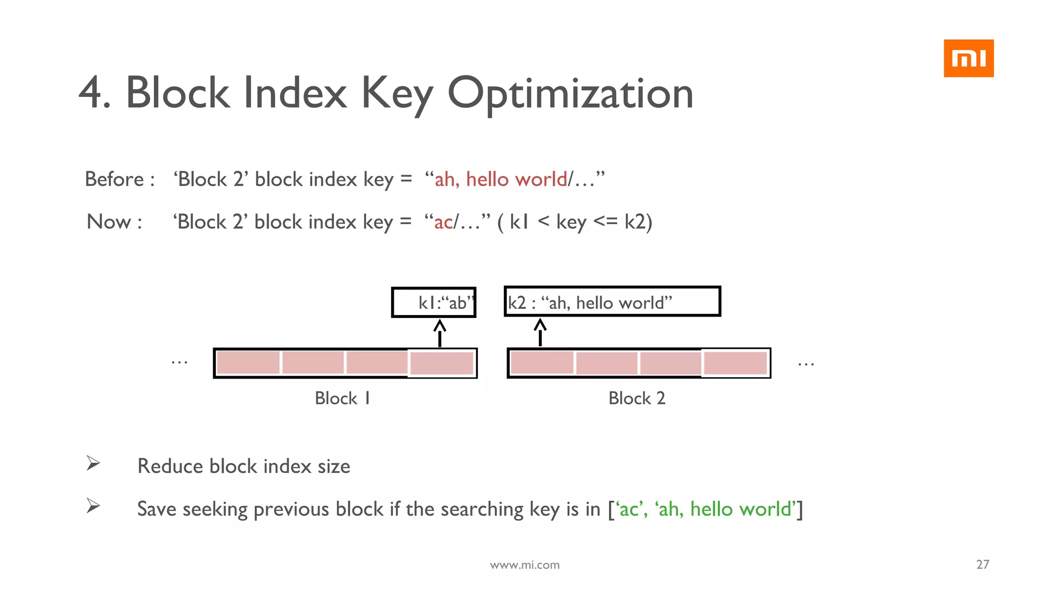 4. Block Index Key Optimization
Block 1 Block 2
… …
k1:“ab” k2 : “ah, hello world”
Before : ‘Block 2’ block index key = “ah, hello world/…”
Now : ‘Block 2’ block index key = “ac/…” ( k1 < key <= k2)
 Reduce block index size
 Save seeking previous block if the searching key is in [‘ac’, ‘ah, hello world’]
27www.mi.com
 