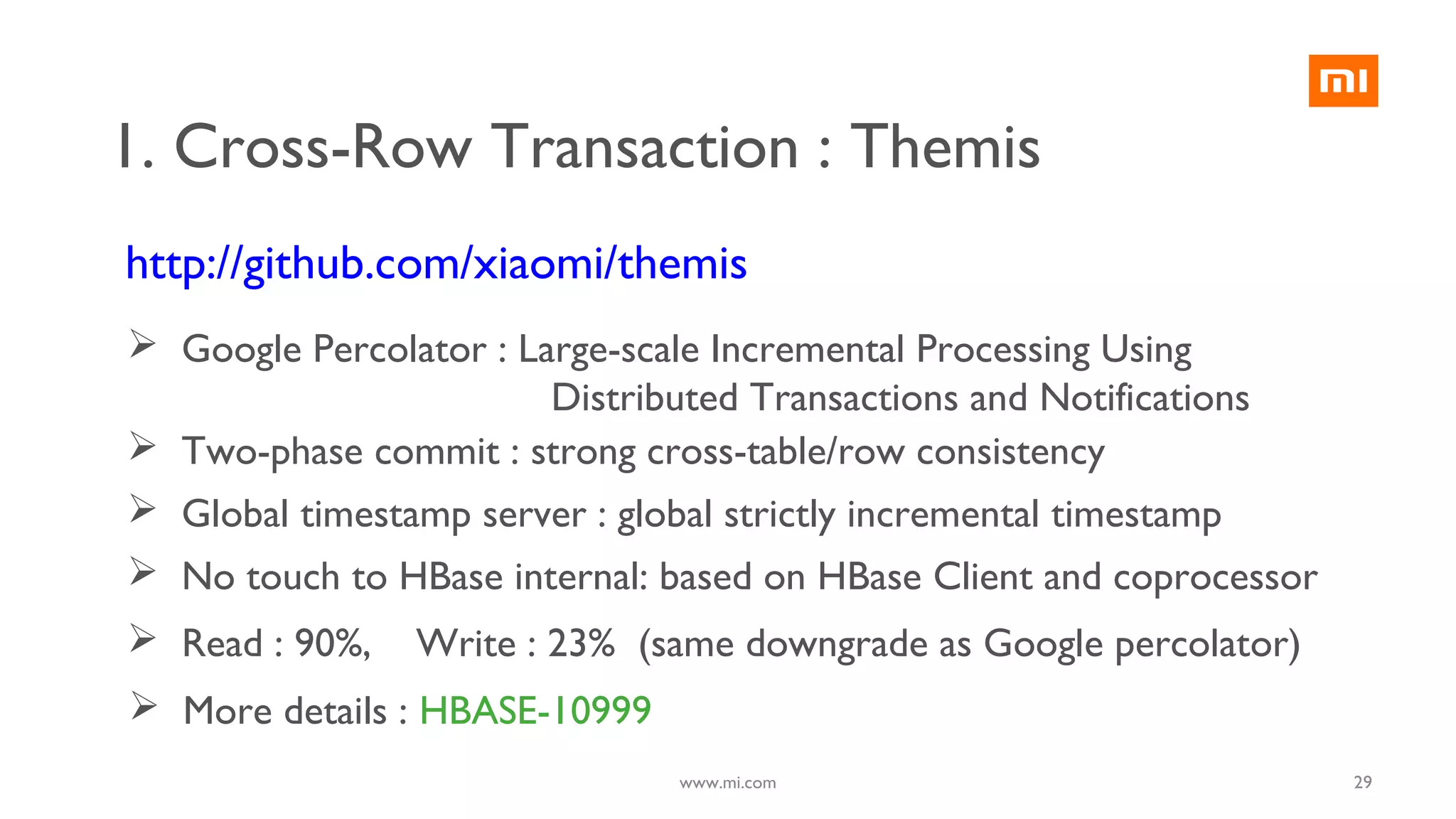 http://github.com/xiaomi/themis
1. Cross-Row Transaction : Themis
 Google Percolator : Large-scale Incremental Processing Using
Distributed Transactions and Notifications
 Two-phase commit : strong cross-table/row consistency
 Global timestamp server : global strictly incremental timestamp
 No touch to HBase internal: based on HBase Client and coprocessor
 Read : 90%, Write : 23% (same downgrade as Google percolator)
 More details : HBASE-10999
29www.mi.com
 