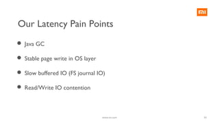 10
Our Latency Pain Points
 Java GC
 Stable page write in OS layer
 Slow buffered IO (FS journal IO)
 Read/Write IO contention
www.mi.com
 