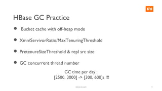 11
 Bucket cache with off-heap mode
 Xmn/ServivorRatio/MaxTenuringThreshold
 PretenureSizeThreshold & repl src size
 GC concurrent thread number
GC time per day :
[2500, 3000] -> [300, 600]s !!!
www.mi.com
HBase GC Practice
 